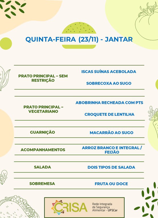 QUINTA-FEIRA (23/11) - JANTAR  PRATO PRINCIPAL – SEM RESTRIÇÃO: ISCAS SUÍNAS ACEBOLADA E SOBRECOXA AO SUGO  PRATO PRINCIPAL – VEGETARIANO: ABOBRINHA RECHEADA COM PTS E CROQUETE DE LENTILHA  GUARNIÇÃO: MACARRÃO AO SUGO  ACOMPANHAMENTOS: ARROZ BRANCO E INTEGRAL / FEIJÃO  SALADA: DOIS TIPOS DE SALADA  SOBREMESA: FRUTA OU DOCE