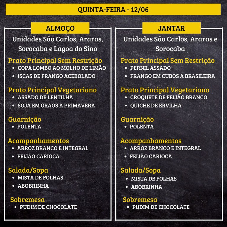 QUINTA-FEIRA (12/06) - ALMOÇO  PRATO PRINCIPAL – SEM RESTRIÇÃO: COPA LOMBO AO MOLHO DE LIMÃO E ISCAS DE FRANGO ACEBOLADO  PRATO PRINCIPAL – VEGETARIANO: ASSADO DE LENTILHA E SOJA EM GRÃOS A PRIMAVERA  GUARNIÇÃO: POLENTA  ACOMPANHAMENTOS: ARROZ BRANCO E INTEGRAL / FEIJÃO CARIOCA  SALADA/SOPA: MISTA DE FOLHAS E ABOBRINHA  SOBREMESA: PUDIM DE CHOCOLATE    JANTAR  PRATO PRINCIPAL – SEM RESTRIÇÃO: PERNIL ASSADO E FRANGO EM CUBOS A BRASILEIRA  PRATO PRINCIPAL – VEGETARIANO: CROQUETE DE FEIJÃO BRANCO E QUICHE DE ERVILHA  GUARNIÇÃO: POLENTA  ACOMPANHAMENTOS: ARROZ BRANCO E INTEGRAL / FEIJÃO CARIOCA  SALADA/SOPA: MISTA DE FOLHAS E ABOBRINHA  SOBREMESA: PUDIM DE CHOCOLATE