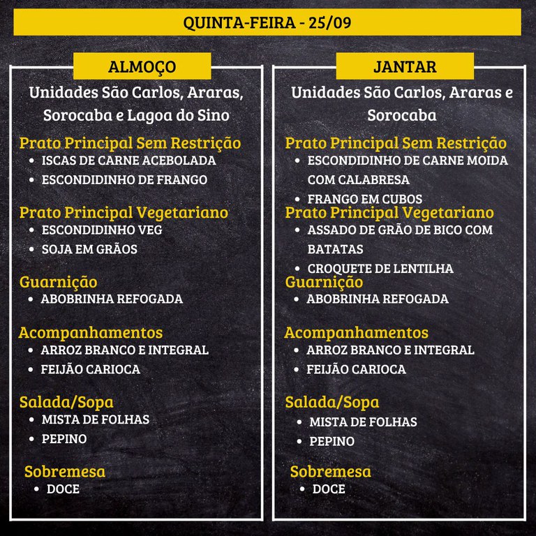 QUINTA-FEIRA (25/09) - ALMOÇO  PRATO PRINCIPAL – SEM RESTRIÇÃO: ISCAS DE CARNE ACEBOLADA E ESCONDIDINHO DE FRANGO  PRATO PRINCIPAL – VEGETARIANO: ESCONDIDINHO VEG E SOJA EM GRÃOS  GUARNIÇÃO: ABOBRINHA REFOGADA  ACOMPANHAMENTOS: ARROZ BRANCO E INTEGRAL / FEIJÃO CARIOCA  SALADA/SOPA: MISTA DE FOLHAS E PEPINO  SOBREMESA: DOCE    JANTAR  PRATO PRINCIPAL – SEM RESTRIÇÃO: ESCONDIDINHO DE CARNE MOIDA COM CALABRESA E FRANGO EM CUBOS  PRATO PRINCIPAL – VEGETARIANO: ASSADO DE GRÃO DE BICO COM BATATAS E CROQUETE DE LENTILHA  GUARNIÇÃO: ABOBRINHA REFOGADA  ACOMPANHAMENTOS: ARROZ BRANCO E INTEGRAL / FEIJÃO CARIOCA  SALADA/SOPA: MISTA DE FOLHAS E PEPINO  SOBREMESA: DOCE
