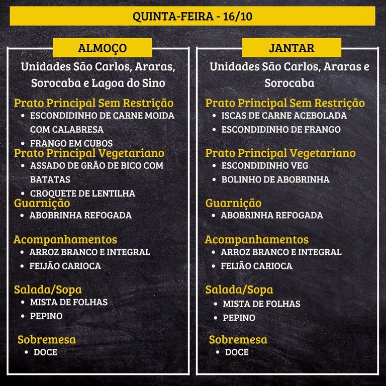 6.jpg QUINTA-FEIRA (16/10) - ALMOÇO  PRATO PRINCIPAL – SEM RESTRIÇÃO: ESCONDIDINHO DE CARNE MOIDA COM CALABRESA E FRANGO EM CUBOS  PRATO PRINCIPAL – VEGETARIANO: ASSADO DE GRÃO DE BICO COM BATATAS E CROQUETE DE LENTILHA  GUARNIÇÃO: ABOBRINHA REFOGADA  ACOMPANHAMENTOS: ARROZ BRANCO E INTEGRAL / FEIJÃO CARIOCA  SALADA/SOPA: MISTA DE FOLHAS E PEPINO  SOBREMESA: DOCE    JANTAR  PRATO PRINCIPAL – SEM RESTRIÇÃO: ISCAS DE CARNE ACEBOLADA E ESCONDIDINHO DE FRANGO  PRATO PRINCIPAL – VEGETARIANO: ESCONDIDINHO VEG E BOLINHO DE ABOBRINHA  GUARNIÇÃO: ABOBRINHA REFOGADA  ACOMPANHAMENTOS: ARROZ BRANCO E INTEGRAL / FEIJÃO CARIOCA  SALADA/SOPA: MISTA DE FOLHAS E PEPINO  SOBREMESA: DOCE
