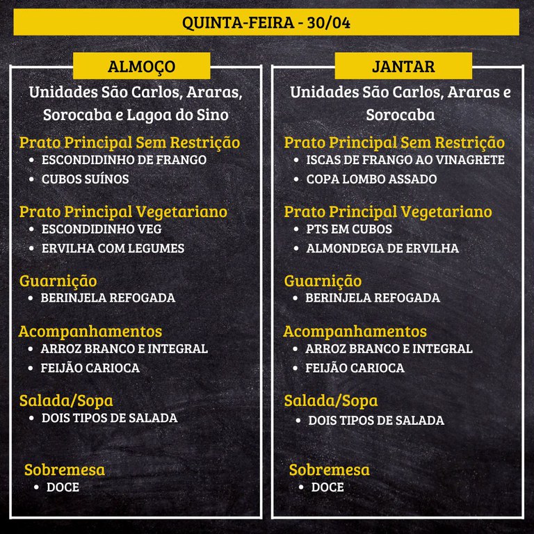 Cardápio em fundo preto com faixas amarelas, dividido em duas colunas: almoço à esquerda e jantar à direita, para quinta‑feira, dia 30/04.  Texto do cardápio:  QUINTA-FEIRA - 30/04  ALMOÇO Unidades São Carlos, Araras, Sorocaba e Lagoa do Sino  Prato Principal Sem Restrição • ESCONDIDINHO DE FRANGO • CUBOS SUÍNOS  Prato Principal Vegetariano • ESCONDIDINHO VEG • ERVILHA COM LEGUMES  Guarnição • BERINJELA REFOGADA  Acompanhamentos • ARROZ BRANCO E INTEGRAL • FEIJÃO CARIOCA  Salada/Sopa • DOIS TIPOS DE SALADA  Sobremesa • DOCE  JANTAR Unidades São Carlos, Araras e Sorocaba  Prato Principal Sem Restrição • ISCAS DE FRANGO AO VINAGRETE • COPA LOMBO ASSADO  Prato Principal Vegetariano • PTS EM CUBOS • ALMONDEGA DE ERVILHA  Guarnição • BERINJELA REFOGADA  Acompanhamentos • ARROZ BRANCO E INTEGRAL • FEIJÃO CARIOCA  Salada/Sopa • DOIS TIPOS DE SALADA  Sobremesa • DOCE