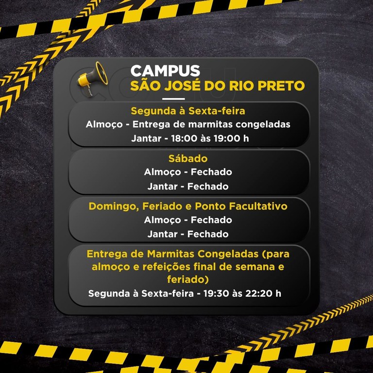 Um quadro com informações de funcionamento do campus São José do Rio Preto.  Texto na imagem:  CAMPUS SÃO JOSÉ DO RIO PRETO  Segunda à Sexta-feira Almoço - Entrega de marmitas congeladas Jantar - 18:00 às 19:00 h  Sábado Almoço - Fechado Jantar - Fechado  Domingo, Feriado e Ponto Facultativo Almoço - Fechado Jantar - Fechado  Entrega de Marmitas Congeladas (para almoço e refeições final de semana e feriado) Segunda à Sexta-feira - 19:30 às 22:20 h