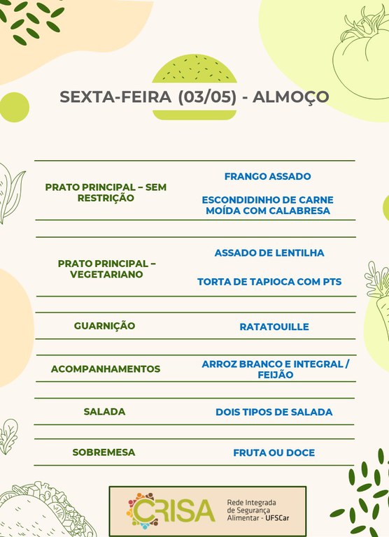 SEXTA-FEIRA (03/05) - ALMOÇO  ALMOÇO  PRATO PRINCIPAL - SEM RESTRIÇÃO: FRANGO ASSADO E ESCONDIDINHO DE CARNE MOÍDA COM CALABRESA  PRATO PRINCIPAL - VEGETARIANO: ASSADO DE LENTILHA E TORTA DE TAPIOCA COM PTS  GUARNIÇÃO: RATATOUILLE  ACOMPANHAMENTOS: ARROZ BRANCO E INTEGRAL / FEIJÃO  SALADA: DOIS TIPOS DE SALADAS  SOBREMESA: FRUTA OU DOCE