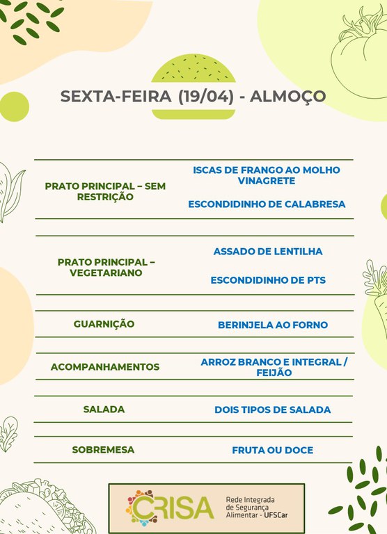 SEXTA-FEIRA (19/04) - ALMOÇO  PRATO PRINCIPAL - SEM RESTRIÇÃO: ISCAS DE FRANGO AO MOLHO VINAGRETE E ESCONDIDNHO DE CALABRESA  PRATO PRINCIPAL - VEGETARIANO: ASSADO DE LENTILHA E ESCONDIDINHO DE PTS  GUARNIÇÃO: BERINJELA AO FORNO  ACOMPANHAMENTOS: ARROZ BRANCO E INTEGRAL / FEIJÃO  SALADA: DOIS TIPOS DE SALADAS  SOBREMESA: FRUTA OU DOCE