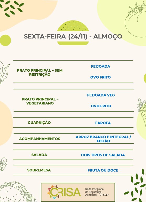 SEXTA-FEIRA (24/11) - ALMOÇO  PRATO PRINCIPAL – SEM RESTRIÇÃO: FEIJOADA E OVO FRITO  PRATO PRINCIPAL – VEGETARIANO: FEIJOADA VEG E OVO FRITO  GUARNIÇÃO: FAROFA  ACOMPANHAMENTOS: ARROZ BRANCO E INTEGRAL / FEIJÃO  SALADA: DOIS TIPOS DE SALADA  SOBREMESA: FRUTA OU DOCE