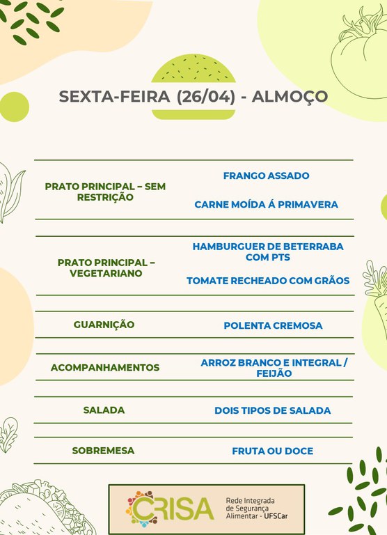 SEXTA-FEIRA (26/04) - ALMOÇO  PRATO PRINCIPAL - SEM RESTRIÇÃO: FRANGO ASSADO E CARNE MOÍDA À PRIMAVERA  PRATO PRINCIPAL - VEGETARIANO: HAMBURGUER DE BETERRABA COM PTS E TOMATE RECHEADO COM GRÃOS  GUARNIÇÃO: POLENTA CREMOSA  ACOMPANHAMENTOS: ARROZ BRANCO E INTEGRAL / FEIJÃO  SALADA: DOIS TIPOS DE SALADAS  SOBREMESA: FRUTA OU DOCE