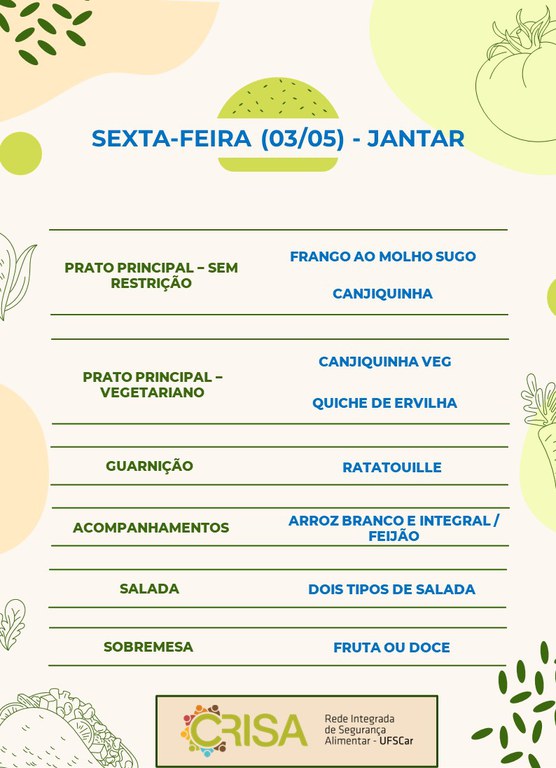 SEXTA-FEIRA (03/05) - JANTAR  PRATO PRINCIPAL - SEM RESTRIÇÃO: FRANGO AO MOLHO SUGO E CANJIQUINHA  PRATO PRINCIPAL - VEGETARIANO: CANJIQUINHA VEG E QUICHE DE ERVILHA  GUARNIÇÃO: RATATOUILLE  ACOMPANHAMENTOS: ARROZ BRANCO E INTEGRAL / FEIJÃO  SALADA: DOIS TIPOS DE SALADAS  SOBREMESA: FRUTA OU DOCE