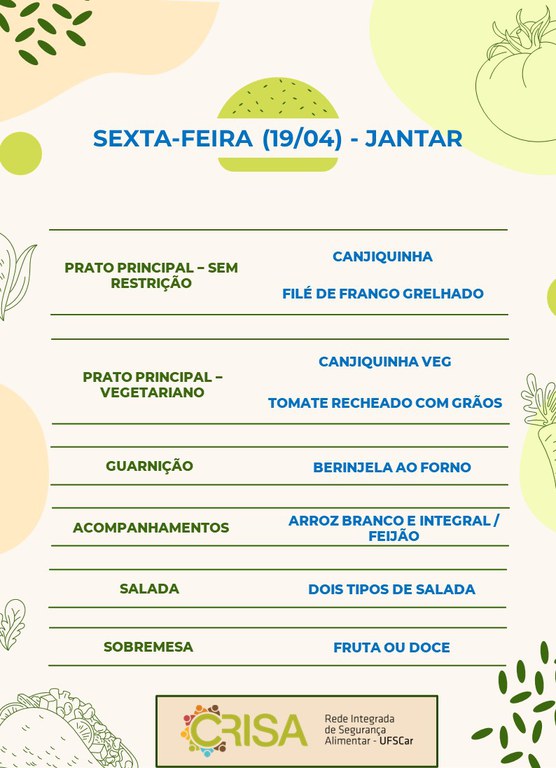 SEXTA-FEIRA (19/04) -  JANTAR  PRATO PRINCIPAL - SEM RESTRIÇÃO: CANJIQUINHA E FILÉ DE FRANGO GRELHADO  PRATO PRINCIPAL - VEGETARIANO: CANJIQUINHA VEG E TOMATE RECHEADO COM GRÃOS  GUARNIÇÃO: BERINJELA AO FORNO  ACOMPANHAMENTOS: ARROZ BRANCO E INTEGRAL / FEIJÃO  SALADA: DOIS TIPOS DE SALADAS  SOBREMESA: FRUTA OU DOCE