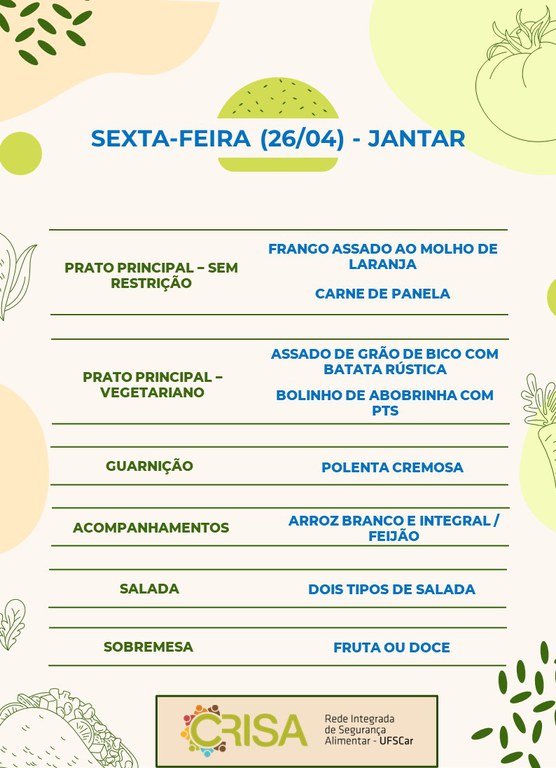 SEXTA-FEIRA (26/04) - JANTAR  PRATO PRINCIPAL - SEM RESTRIÇÃO: FRANGO ASSADO AO MOLHO DE LARANJA E CARNE DE PANELA  PRATO PRINCIPAL - VEGETARIANO: ASSADO DE GRÃO DE BICO COM BATATA RUSTICA E BOLINHO DE ABOBRINHA COM PTS  GUARNIÇÃO: POLENTA CREMOSA  ACOMPANHAMENTOS: ARROZ BRANCO E INTEGRAL / FEIJÃO  SALADA: DOIS TIPOS DE SALADAS  SOBREMESA: FRUTA OU DOCE