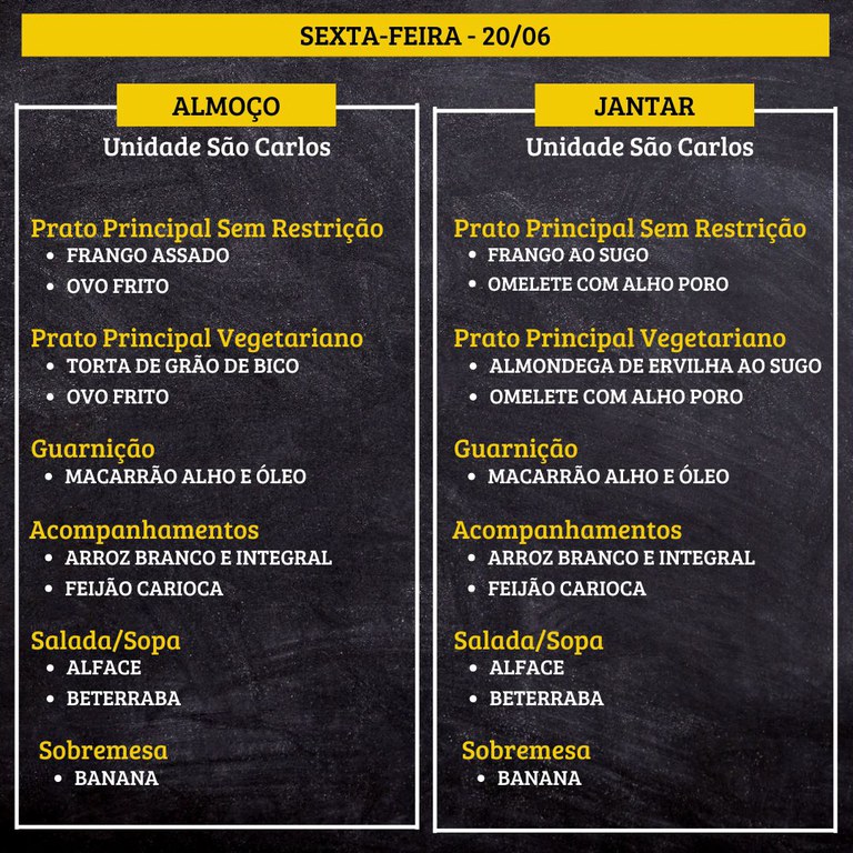 7.jpg SEXTA-FEIRA (20/06) - ALMOÇO PRATO PRINCIPAL – SEM RESTRIÇÃO: FRANGO ASSADO E OVO FRITO PRATO PRINCIPAL – VEGETARIANO: TORTA DE GRÃO DE BICO E OVO FRITO GUARNIÇÃO: MACARRÃO ALHO E ÓLEO ACOMPANHAMENTOS: ARROZ BRANCO E INTEGRAL / FEIJÃO CARIOCA SALADA/SOPA: ALFACE E BETERRABA SOBREMESA: BANANA JANTAR PRATO PRINCIPAL – SEM RESTRIÇÃO: FRANGO AO SUGO E OMELETE COM ALHO PORO PRATO PRINCIPAL – VEGETARIANO: ALMONDEGA DE ERVILHA AO SUGO E OMELETE COM ALHO PORO GUARNIÇÃO: MACARRÃO ALHO E ÓLEO ACOMPANHAMENTOS: ARROZ BRANCO E INTEGRAL / FEIJÃO CARIOCA SALADA/SOPA: ALFACE E BETERRABA SOBREMESA: BANANA