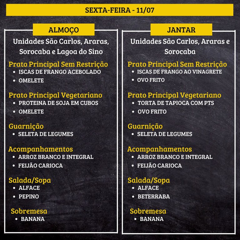 7.jpg SEXTA-FEIRA (11/07) - ALMOÇO PRATO PRINCIPAL – SEM RESTRIÇÃO: ISCAS DE FRANGO ACEBOLADO E OMELETE PRATO PRINCIPAL – VEGETARIANO: PROTEINA DE SOJA EM CUBOS E OMELETE GUARNIÇÃO: SELETA DE LEGUMES ACOMPANHAMENTOS: ARROZ BRANCO E INTEGRAL / FEIJÃO CARIOCA SALADA/SOPA: ALFACE E PEPINO SOBREMESA: BANANA JANTAR PRATO PRINCIPAL – SEM RESTRIÇÃO: ISCAS DE FRANGO AO VINAGRETE E OVO FRITO PRATO PRINCIPAL – VEGETARIANO: TORTA DE TAPIOCA COM PTS E OVO FRITO GUARNIÇÃO: SELETA DE LEGUMES ACOMPANHAMENTOS: ARROZ BRANCO E INTEGRAL / FEIJÃO CARIOCA SALADA/SOPA: ALFACE E PEPINO SOBREMESA: BANANA