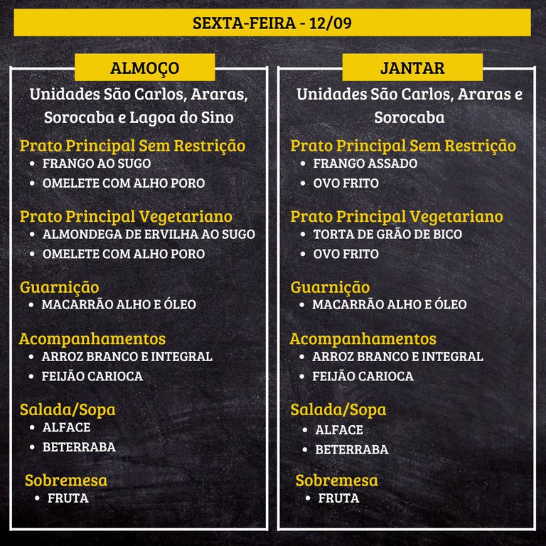 SEXTA-FEIRA (12/09) - ALMOÇO  PRATO PRINCIPAL – SEM RESTRIÇÃO: FRANGO AO SUGO E OMELETE COM ALHO PORO  PRATO PRINCIPAL – VEGETARIANO: ALMONDEGA DE ERVILHA AO SUGO E OMELETE COM ALHO PORO  GUARNIÇÃO: MACARRÃO ALHO E ÓLEO  ACOMPANHAMENTOS: ARROZ BRANCO E INTEGRAL / FEIJÃO CARIOCA  SALADA/SOPA: ALFACE E BETERRABA  SOBREMESA: FRUTA    JANTAR  PRATO PRINCIPAL – SEM RESTRIÇÃO: FRANGO ASSADO E OVO FRITO  PRATO PRINCIPAL – VEGETARIANO: TORTA DE GRÃO DE BICO E OVO FRITO  GUARNIÇÃO: MACARRÃO ALHO E ÓLEO  ACOMPANHAMENTOS: ARROZ BRANCO E INTEGRAL / FEIJÃO CARIOCA  SALADA/SOPA: ALFACE E BETERRABA  SOBREMESA: FRUTA