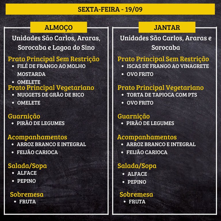 SEXTA-FEIRA (19/09) - ALMOÇO  PRATO PRINCIPAL – SEM RESTRIÇÃO: FILÉ DE FRANGO AO MOLHO MOSTARDA E OMELETE  PRATO PRINCIPAL – VEGETARIANO: NUGGETS DE GRÃO DE BICO E OMELETE  GUARNIÇÃO: PIRÃO DE LEGUMES  ACOMPANHAMENTOS: ARROZ BRANCO E INTEGRAL / FEIJÃO CARIOCA  SALADA/SOPA: ALFACE E PEPINO  SOBREMESA: FRUTA    JANTAR  PRATO PRINCIPAL – SEM RESTRIÇÃO: ISCAS DE FRANGO AO VINAGRETE E OVO FRITO  PRATO PRINCIPAL – VEGETARIANO: TORTA DE TAPIOCA COM PTS E OVO FRITO  GUARNIÇÃO: PIRÃO DE LEGUMES  ACOMPANHAMENTOS: ARROZ BRANCO E INTEGRAL / FEIJÃO CARIOCA  SALADA/SOPA: ALFACE E PEPINO  SOBREMESA: FRUTA