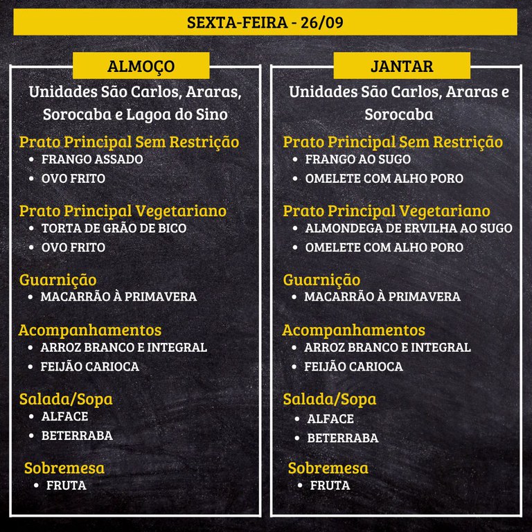 SEXTA-FEIRA (19/09) - ALMOÇO  PRATO PRINCIPAL – SEM RESTRIÇÃO: FILÉ DE FRANGO AO MOLHO MOSTARDA E OMELETE  PRATO PRINCIPAL – VEGETARIANO: NUGGETS DE GRÃO DE BICO E OMELETE  GUARNIÇÃO: PIRÃO DE LEGUMES  ACOMPANHAMENTOS: ARROZ BRANCO E INTEGRAL / FEIJÃO CARIOCA  SALADA/SOPA: ALFACE E PEPINO  SOBREMESA: FRUTA    JANTAR  PRATO PRINCIPAL – SEM RESTRIÇÃO: ISCAS DE FRANGO AO VINAGRETE E OVO FRITO  PRATO PRINCIPAL – VEGETARIANO: TORTA DE TAPIOCA COM PTS E OVO FRITO  GUARNIÇÃO: PIRÃO DE LEGUMES  ACOMPANHAMENTOS: ARROZ BRANCO E INTEGRAL / FEIJÃO CARIOCA  SALADA/SOPA: ALFACE E PEPINO  SOBREMESA: FRUTA