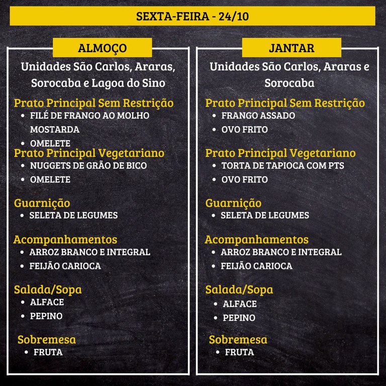 7.jpg SEXTA-FEIRA (24/10) - ALMOÇO  PRATO PRINCIPAL – SEM RESTRIÇÃO: FILÉ DE FRANGO AO MOLHO MOSTARDA E OMELETE  PRATO PRINCIPAL – VEGETARIANO: NUGGETS DE GRÃO DE BICO E OMELETE  GUARNIÇÃO: SELETA DE LEGUMES  ACOMPANHAMENTOS: ARROZ BRANCO E INTEGRAL / FEIJÃO CARIOCA  SALADA/SOPA: ALFACE E PEPINO  SOBREMESA: FRUTA    JANTAR  PRATO PRINCIPAL – SEM RESTRIÇÃO: FRANGO ASSADO E OVO FRITO  PRATO PRINCIPAL – VEGETARIANO: TORTA DE TAPIOCA COM PTS E OVO FRITO  GUARNIÇÃO: SELETA DE LEGUMES  ACOMPANHAMENTOS: ARROZ BRANCO E INTEGRAL / FEIJÃO CARIOCA  SALADA/SOPA: ALFACE E PEPINO  SOBREMESA: FRUTA
