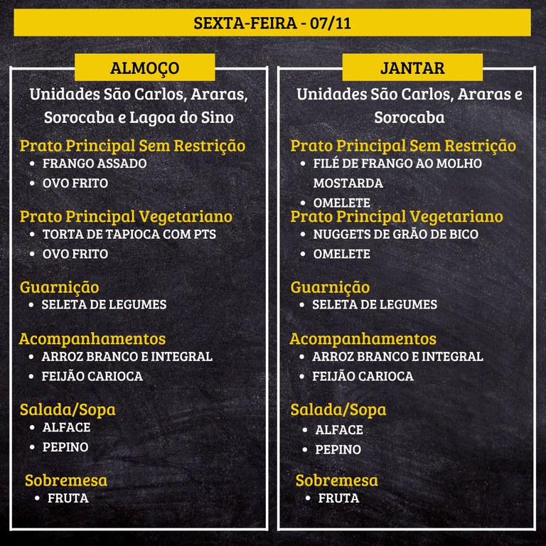 7.jpg SEXTA-FEIRA (07/11) - ALMOÇO PRATO PRINCIPAL – SEM RESTRIÇÃO: FRANGO ASSADO E OVO FRITO PRATO PRINCIPAL – VEGETARIANO: TORTA DE TAPIOCA COM PTS E OVO FRITO GUARNIÇÃO: SELETA DE LEGUMES ACOMPANHAMENTOS: ARROZ BRANCO E INTEGRAL / FEIJÃO CARIOCA SALADA/SOPA: ALFACE E PEPINO SOBREMESA: FRUTA JANTAR PRATO PRINCIPAL – SEM RESTRIÇÃO: FILÉ DE FRANGO AO MOLHO MOSTARDA E OMELETE PRATO PRINCIPAL – VEGETARIANO: NUGGETS DE GRÃO DE BICO E OMELETE GUARNIÇÃO: SELETA DE LEGUMES ACOMPANHAMENTOS: ARROZ BRANCO E INTEGRAL / FEIJÃO CARIOCA SALADA/SOPA: ALFACE E PEPINO SOBREMESA: FRUTA