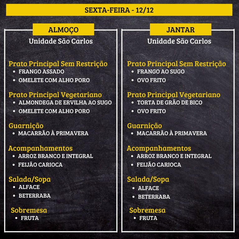 7.jpg SEXTA-FEIRA (12/12) - ALMOÇO PRATO PRINCIPAL – SEM RESTRIÇÃO: FRANGO ASSADO E OMELETE COM ALHO PORO PRATO PRINCIPAL – VEGETARIANO: ALMONDEGA DE ERVILHA AO SUGO E OMELETE COM ALHO PORO GUARNIÇÃO: MACARRÃO À PRIMAVERA ACOMPANHAMENTOS: ARROZ BRANCO E INTEGRAL / FEIJÃO CARIOCA SALADA/SOPA: ALFACE E BETERRABA SOBREMESA: FRUTA JANTAR PRATO PRINCIPAL – SEM RESTRIÇÃO: FRANGO AO SUGO E OVO FRITO PRATO PRINCIPAL – VEGETARIANO: TORTA DE GRÃO DE BICO E OVO FRITO GUARNIÇÃO: MACARRÃO À PRIMAVERA ACOMPANHAMENTOS: ARROZ BRANCO E INTEGRAL / FEIJÃO CARIOCA SALADA/SOPA: ALFACE E BETERRABA SOBREMESA: FRUTA