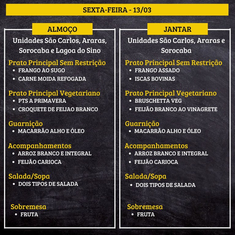 Um cardápio de restaurante em fundo preto, com faixas amarelas e texto em branco e amarelo, dividido em duas colunas: “ALMOÇO” (à esquerda) e “JANTAR” (à direita). No topo está escrito “SEXTA-FEIRA - 13/03”.  Transcrição do texto:  SEXTA-FEIRA - 13/03  ALMOÇO Unidades São Carlos, Araras, Sorocaba e Lagoa do Sino  Prato Principal Sem Restrição • FRANGO AO SUGO • CARNE MOÍDA REFOGADA  Prato Principal Vegetariano • PTS A PRIMAVERA • CROQUETE DE FEIJAO BRANCO  Guarnição • MACARRÃO ALHO E ÓLEO  Acompanhamentos • ARROZ BRANCO E INTEGRAL • FEIJÃO CARIOCA  Salada/Sopa • DOIS TIPOS DE SALADA  Sobremesa • FRUTA  JANTAR Unidades São Carlos, Araras e Sorocaba  Prato Principal Sem Restrição • FRANGO ASSADO • ISCAS BOVINAS  Prato Principal Vegetariano • BRUSCHETTA VEG • FEIJÃO BRANCO AO VINAGRETE  Guarnição • MACARRÃO ALHO E ÓLEO  Acompanhamentos • ARROZ BRANCO E INTEGRAL • FEIJÃO CARIOCA  Salada/Sopa • DOIS TIPOS DE SALADA  Sobremesa • FRUTA